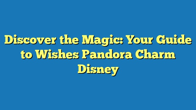 Discover the Magic: Your Guide to Wishes Pandora Charm Disney