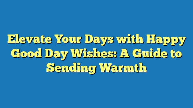 Elevate Your Days with Happy Good Day Wishes: A Guide to Sending Warmth