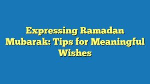 Expressing Ramadan Mubarak: Tips for Meaningful Wishes