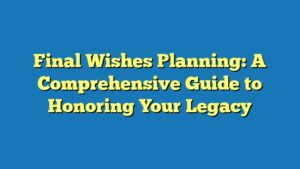 Final Wishes Planning: A Comprehensive Guide to Honoring Your Legacy