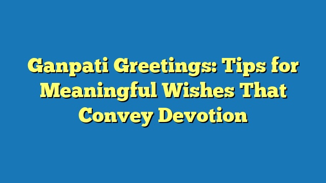 Ganpati Greetings: Tips for Meaningful Wishes That Convey Devotion