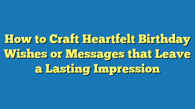 How to Craft Heartfelt Birthday Wishes or Messages that Leave a Lasting Impression