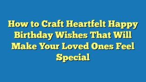 How to Craft Heartfelt Happy Birthday Wishes That Will Make Your Loved Ones Feel Special