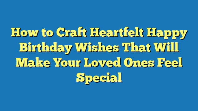 How to Craft Heartfelt Happy Birthday Wishes That Will Make Your Loved Ones Feel Special