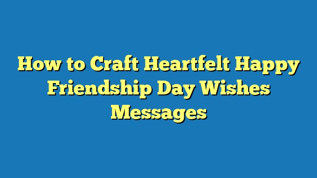 How to Craft Heartfelt Happy Friendship Day Wishes Messages