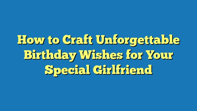 How to Craft Unforgettable Birthday Wishes for Your Special Girlfriend