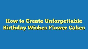 How to Create Unforgettable Birthday Wishes Flower Cakes