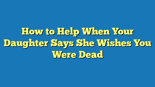 How to Help When Your Daughter Says She Wishes You Were Dead