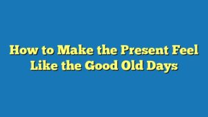 How to Make the Present Feel Like the Good Old Days