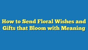How to Send Floral Wishes and Gifts that Bloom with Meaning