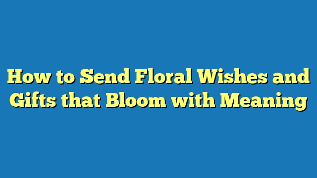 How to Send Floral Wishes and Gifts that Bloom with Meaning
