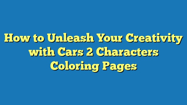 How to Unleash Your Creativity with Cars 2 Characters Coloring Pages