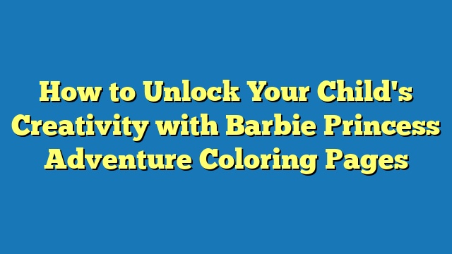 How to Unlock Your Child's Creativity with Barbie Princess Adventure Coloring Pages