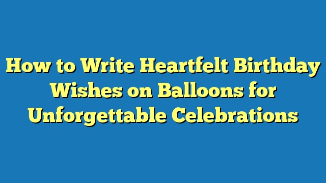 How to Write Heartfelt Birthday Wishes on Balloons for Unforgettable Celebrations