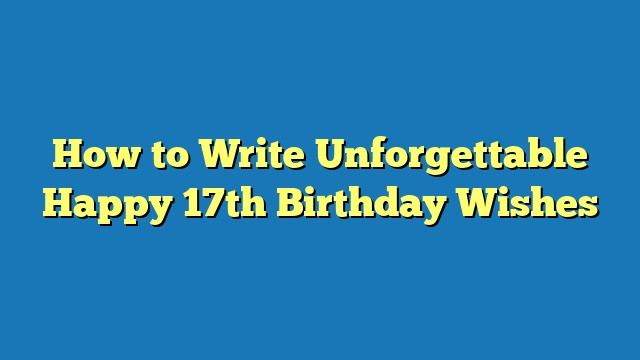 How to Write Unforgettable Happy 17th Birthday Wishes