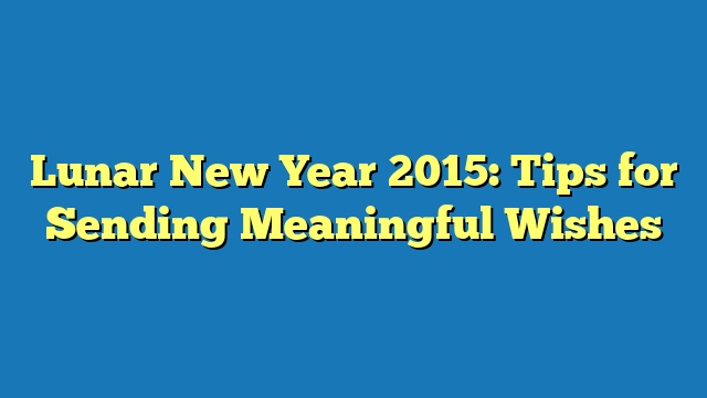 Lunar New Year 2015: Tips for Sending Meaningful Wishes