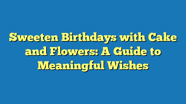 Sweeten Birthdays with Cake and Flowers: A Guide to Meaningful Wishes