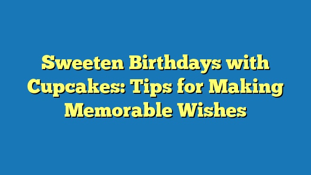 Sweeten Birthdays with Cupcakes: Tips for Making Memorable Wishes