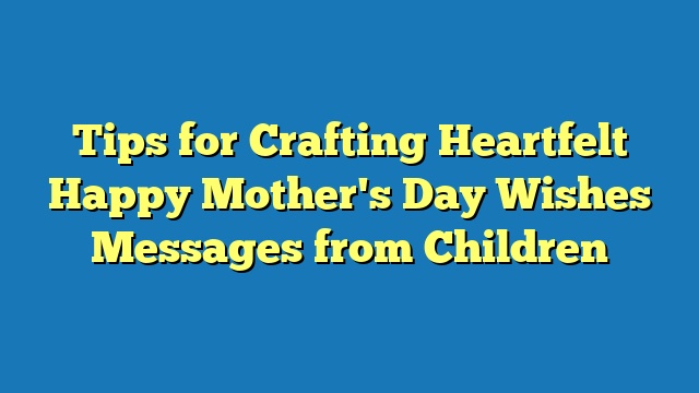 Tips for Crafting Heartfelt Happy Mother's Day Wishes Messages from Children