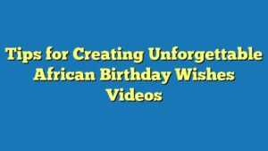 Tips for Creating Unforgettable African Birthday Wishes Videos