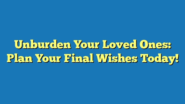 Unburden Your Loved Ones: Plan Your Final Wishes Today!